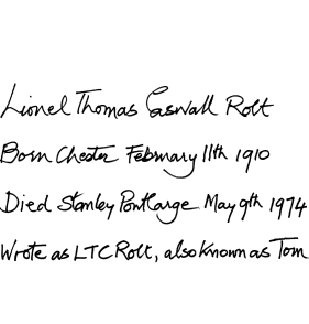 Lionel Thomas Caswall Rolt. Born Chester February 11th 1910. Died Stanley Pontlarge May 9th 1974. Wrote as LTC Rolt, also known as Tom